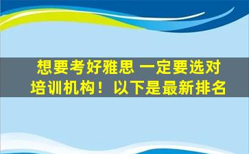 想要考好雅思 一定要选对培训机构！以下是最新排名